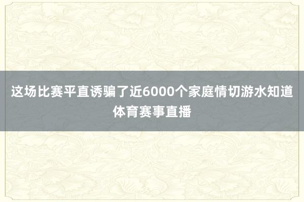 这场比赛平直诱骗了近6000个家庭情切游水知道体育赛事直播