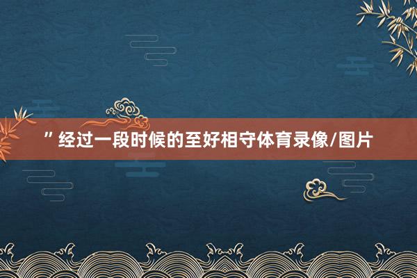 ”经过一段时候的至好相守体育录像/图片