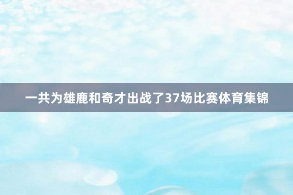 一共为雄鹿和奇才出战了37场比赛体育集锦