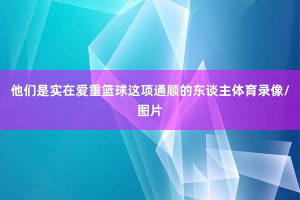 他们是实在爱重篮球这项通顺的东谈主体育录像/图片