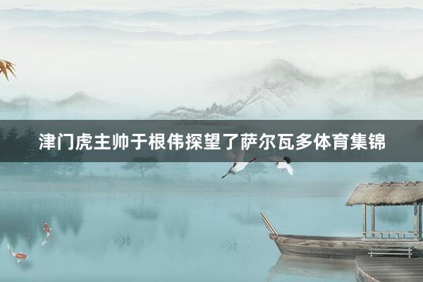 津门虎主帅于根伟探望了萨尔瓦多体育集锦