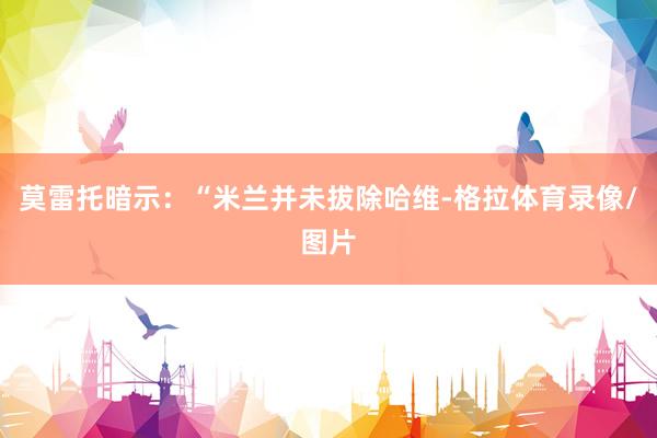莫雷托暗示：“米兰并未拔除哈维-格拉体育录像/图片