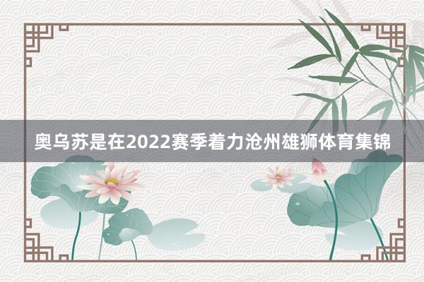奥乌苏是在2022赛季着力沧州雄狮体育集锦