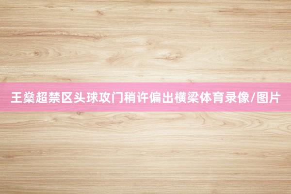 王燊超禁区头球攻门稍许偏出横梁体育录像/图片