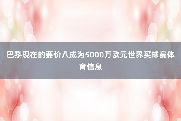 巴黎现在的要价八成为5000万欧元世界买球赛体育信息