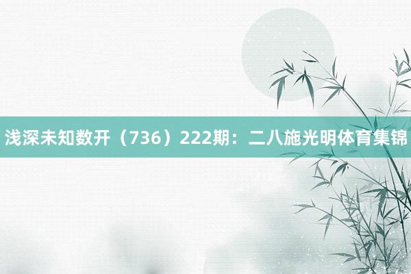 浅深未知数开（736）　　222期：二八施光明体育集锦