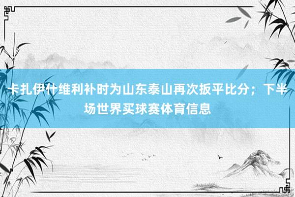 卡扎伊什维利补时为山东泰山再次扳平比分；下半场世界买球赛体育信息