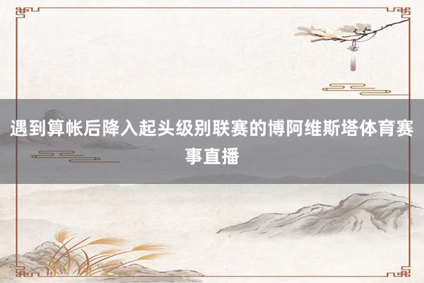 遇到算帐后降入起头级别联赛的博阿维斯塔体育赛事直播