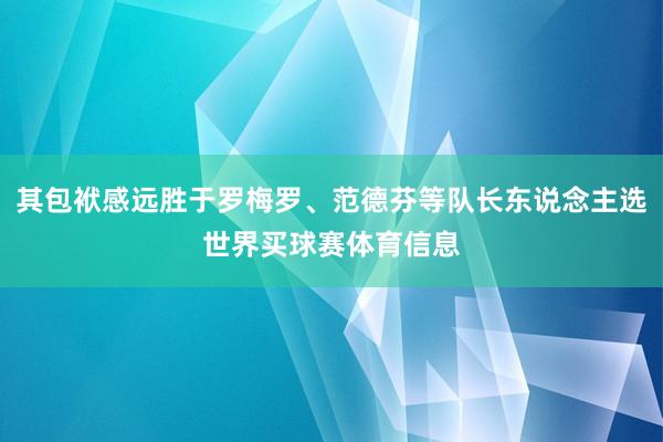 其包袱感远胜于罗梅罗、范德芬等队长东说念主选世界买球赛体育信息