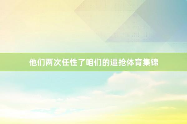 他们两次任性了咱们的逼抢体育集锦