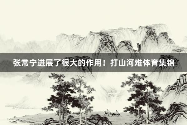 张常宁进展了很大的作用！打山河难体育集锦